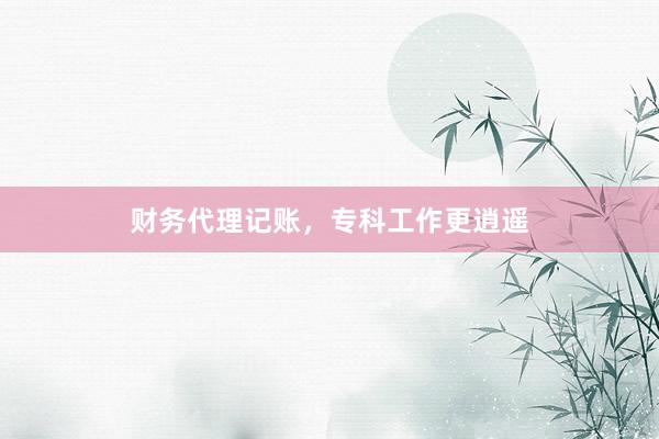 财务代理记账，专科工作更逍遥